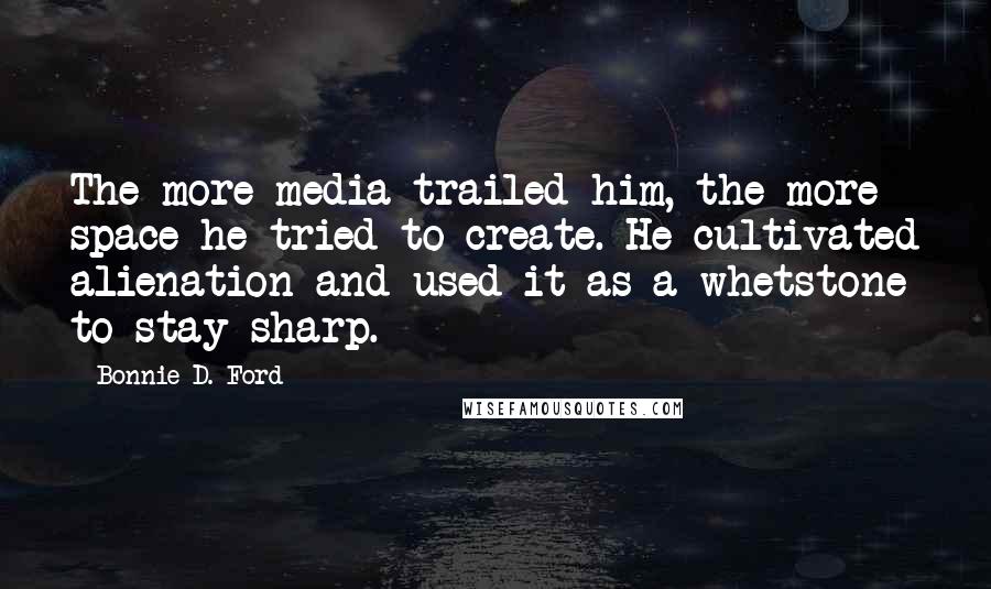 Bonnie D. Ford Quotes: The more media trailed him, the more space he tried to create. He cultivated alienation and used it as a whetstone to stay sharp.