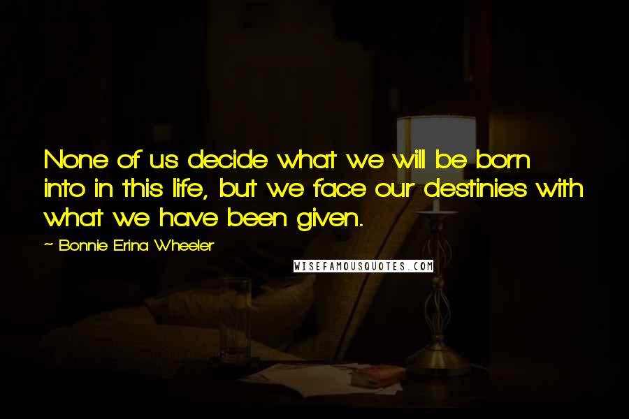 Bonnie Erina Wheeler Quotes: None of us decide what we will be born into in this life, but we face our destinies with what we have been given.