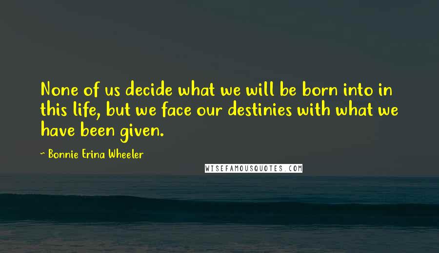 Bonnie Erina Wheeler Quotes: None of us decide what we will be born into in this life, but we face our destinies with what we have been given.