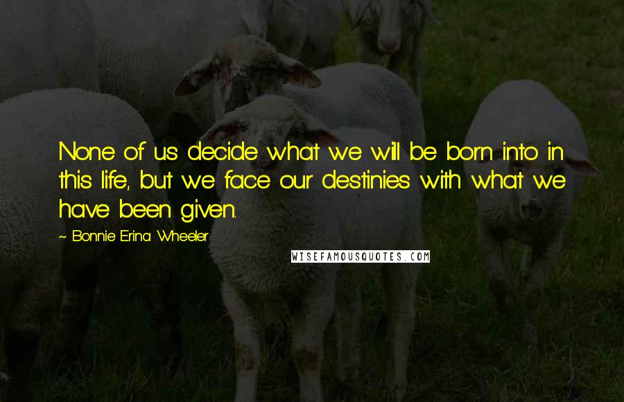 Bonnie Erina Wheeler Quotes: None of us decide what we will be born into in this life, but we face our destinies with what we have been given.