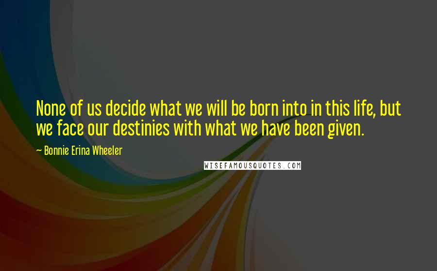 Bonnie Erina Wheeler Quotes: None of us decide what we will be born into in this life, but we face our destinies with what we have been given.