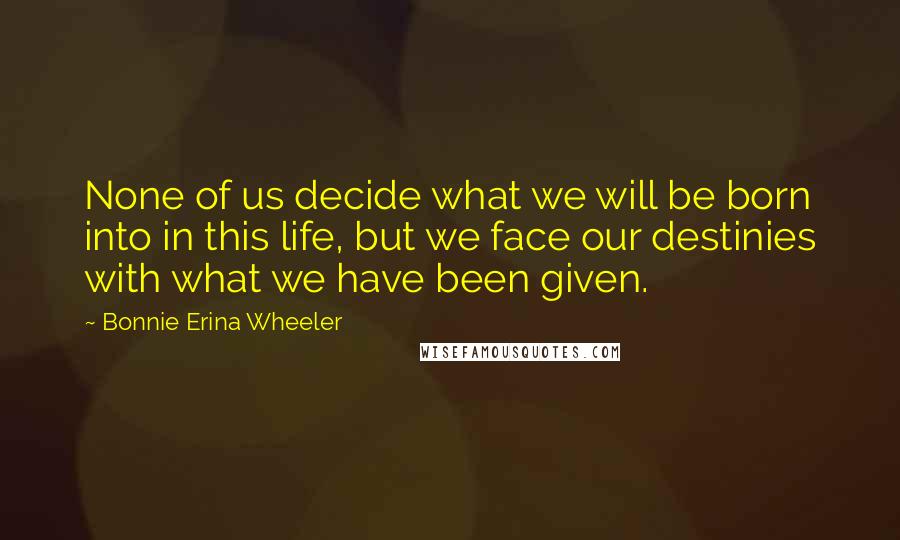 Bonnie Erina Wheeler Quotes: None of us decide what we will be born into in this life, but we face our destinies with what we have been given.