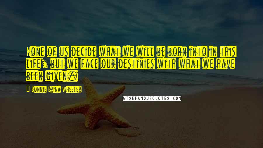 Bonnie Erina Wheeler Quotes: None of us decide what we will be born into in this life, but we face our destinies with what we have been given.