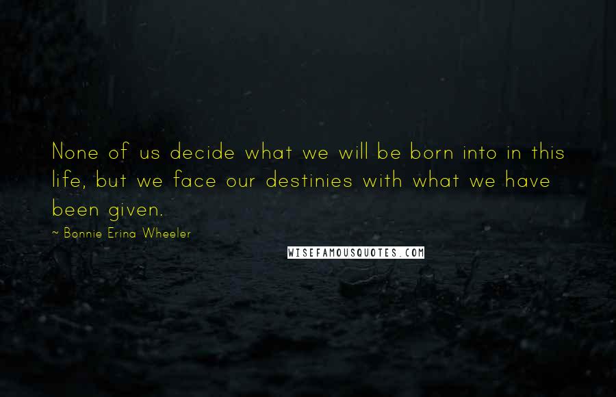 Bonnie Erina Wheeler Quotes: None of us decide what we will be born into in this life, but we face our destinies with what we have been given.