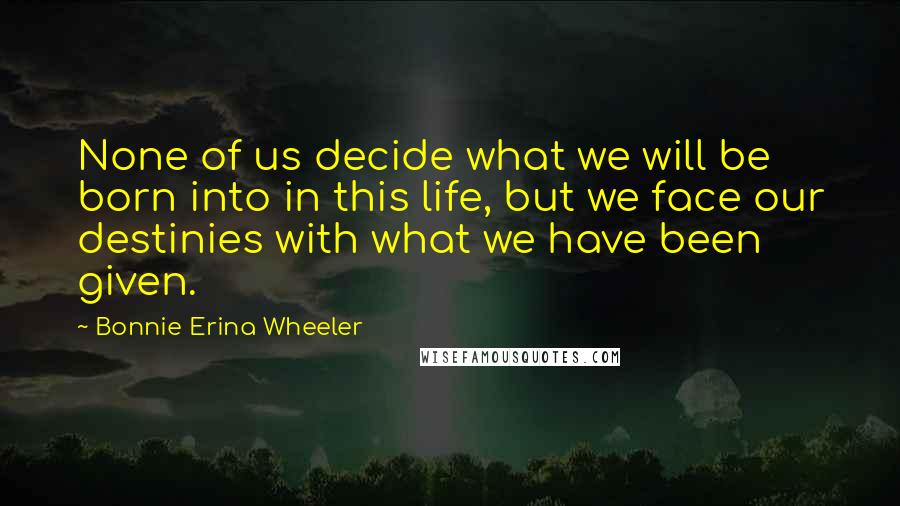 Bonnie Erina Wheeler Quotes: None of us decide what we will be born into in this life, but we face our destinies with what we have been given.