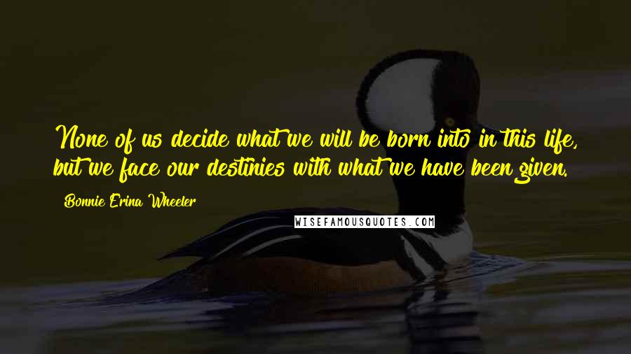 Bonnie Erina Wheeler Quotes: None of us decide what we will be born into in this life, but we face our destinies with what we have been given.
