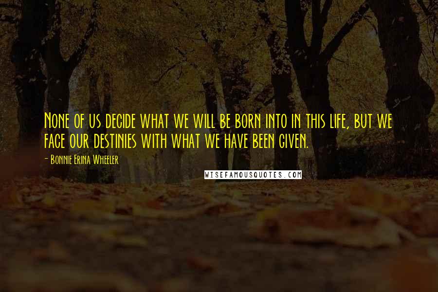 Bonnie Erina Wheeler Quotes: None of us decide what we will be born into in this life, but we face our destinies with what we have been given.