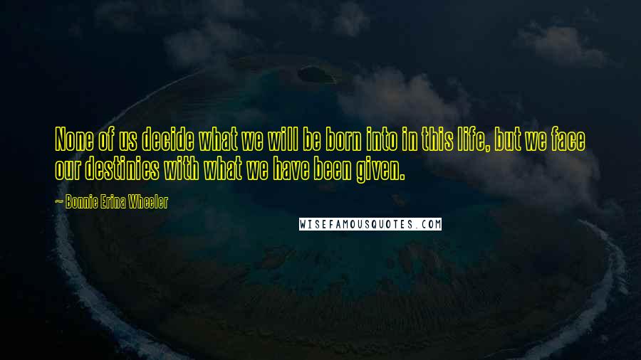 Bonnie Erina Wheeler Quotes: None of us decide what we will be born into in this life, but we face our destinies with what we have been given.