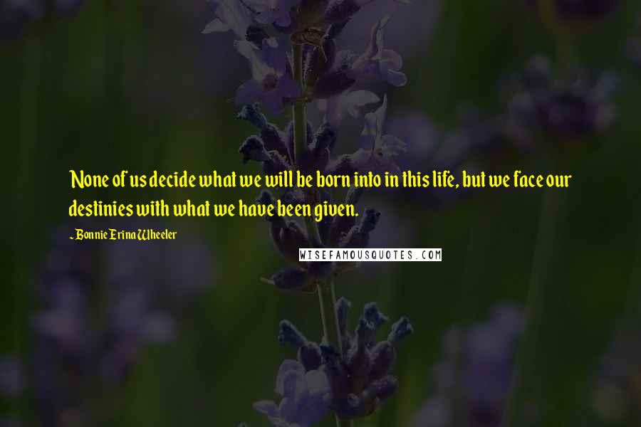 Bonnie Erina Wheeler Quotes: None of us decide what we will be born into in this life, but we face our destinies with what we have been given.