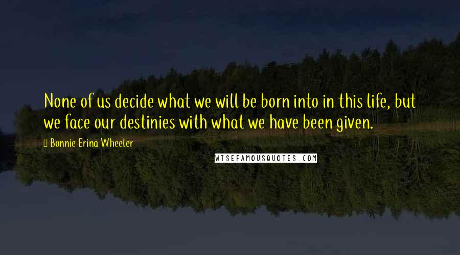 Bonnie Erina Wheeler Quotes: None of us decide what we will be born into in this life, but we face our destinies with what we have been given.