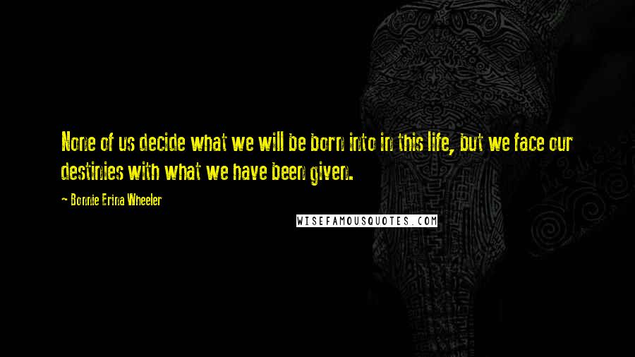 Bonnie Erina Wheeler Quotes: None of us decide what we will be born into in this life, but we face our destinies with what we have been given.