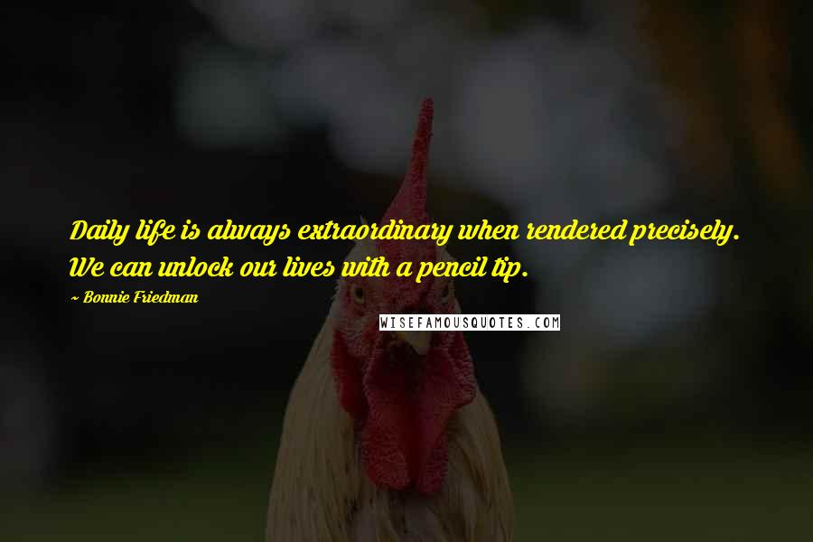 Bonnie Friedman Quotes: Daily life is always extraordinary when rendered precisely. We can unlock our lives with a pencil tip.