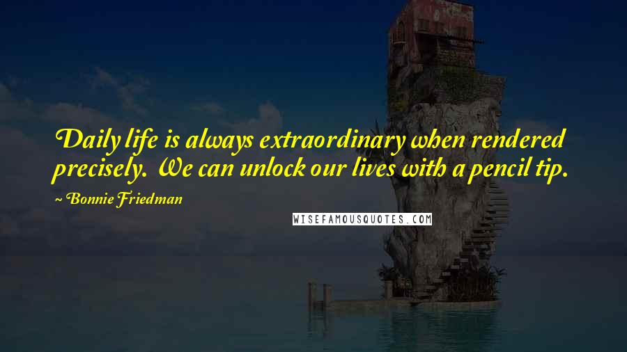 Bonnie Friedman Quotes: Daily life is always extraordinary when rendered precisely. We can unlock our lives with a pencil tip.