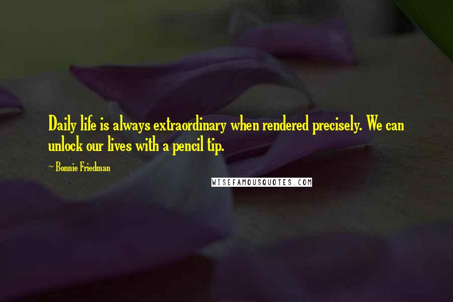 Bonnie Friedman Quotes: Daily life is always extraordinary when rendered precisely. We can unlock our lives with a pencil tip.