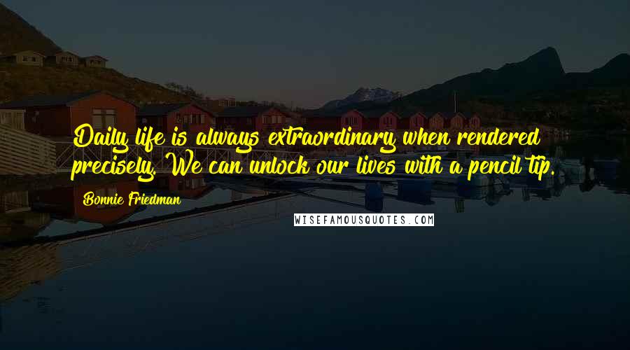 Bonnie Friedman Quotes: Daily life is always extraordinary when rendered precisely. We can unlock our lives with a pencil tip.