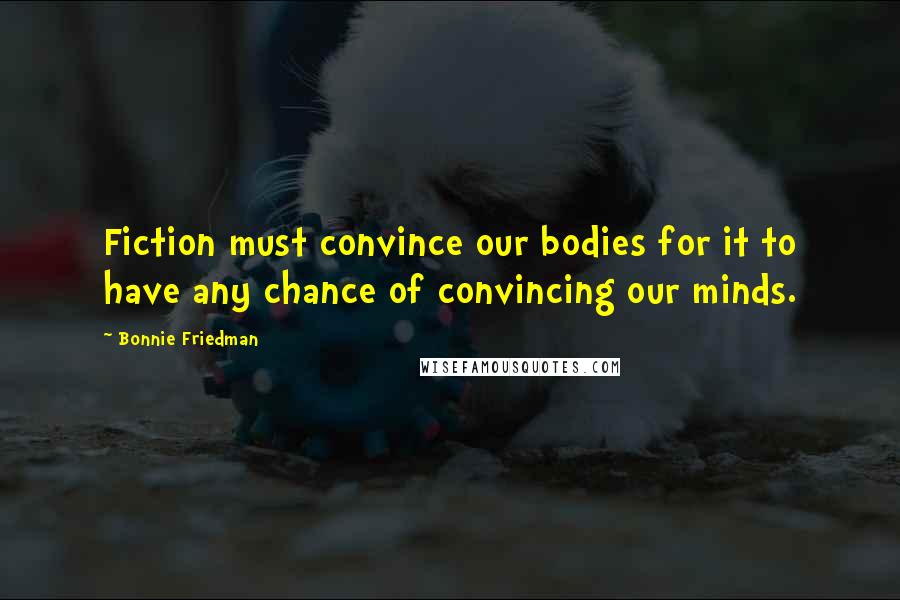 Bonnie Friedman Quotes: Fiction must convince our bodies for it to have any chance of convincing our minds.