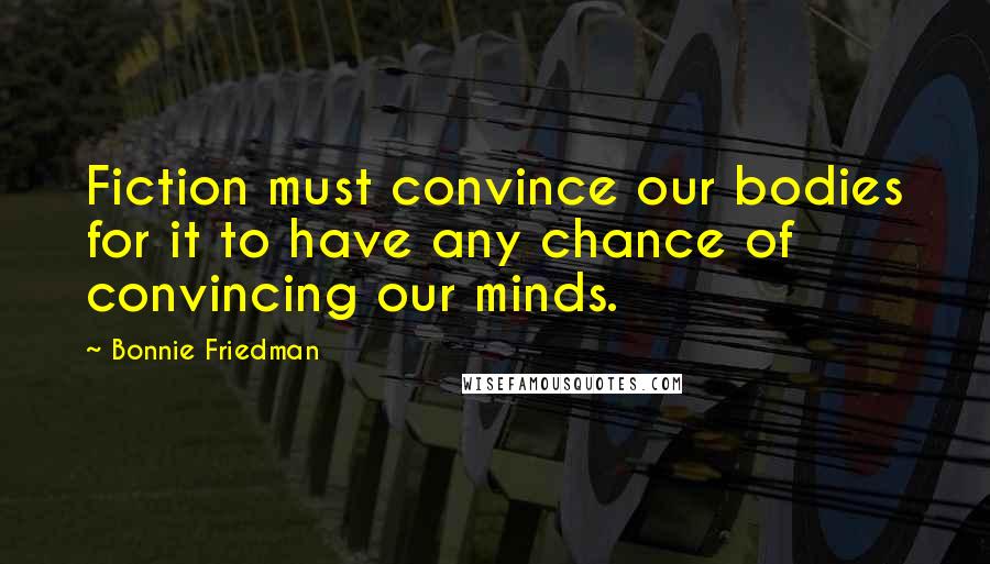 Bonnie Friedman Quotes: Fiction must convince our bodies for it to have any chance of convincing our minds.