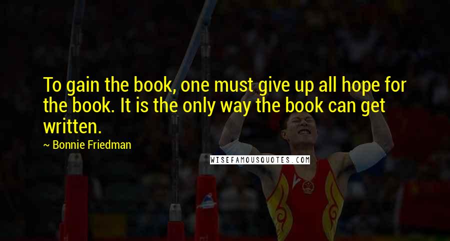 Bonnie Friedman Quotes: To gain the book, one must give up all hope for the book. It is the only way the book can get written.