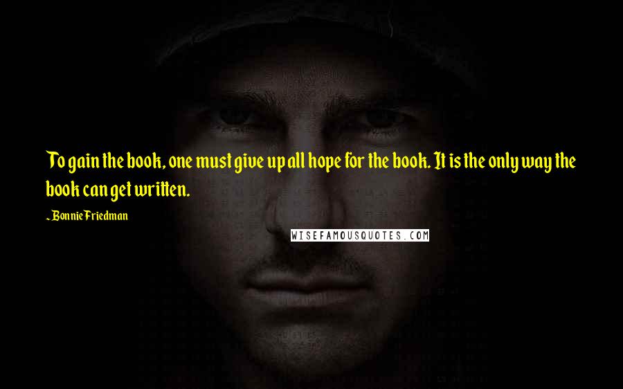 Bonnie Friedman Quotes: To gain the book, one must give up all hope for the book. It is the only way the book can get written.