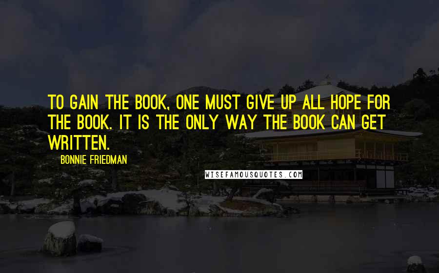 Bonnie Friedman Quotes: To gain the book, one must give up all hope for the book. It is the only way the book can get written.