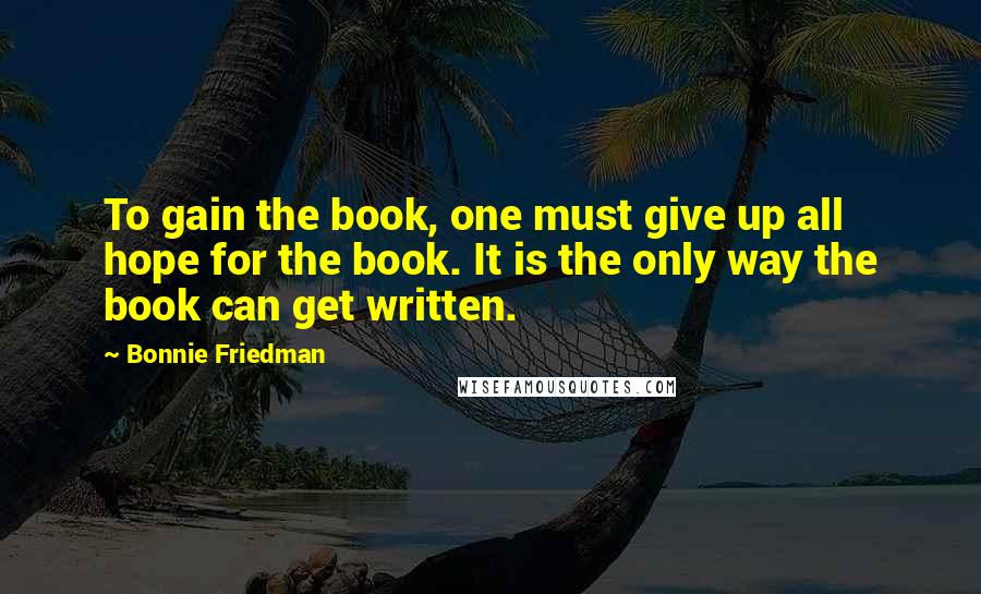 Bonnie Friedman Quotes: To gain the book, one must give up all hope for the book. It is the only way the book can get written.