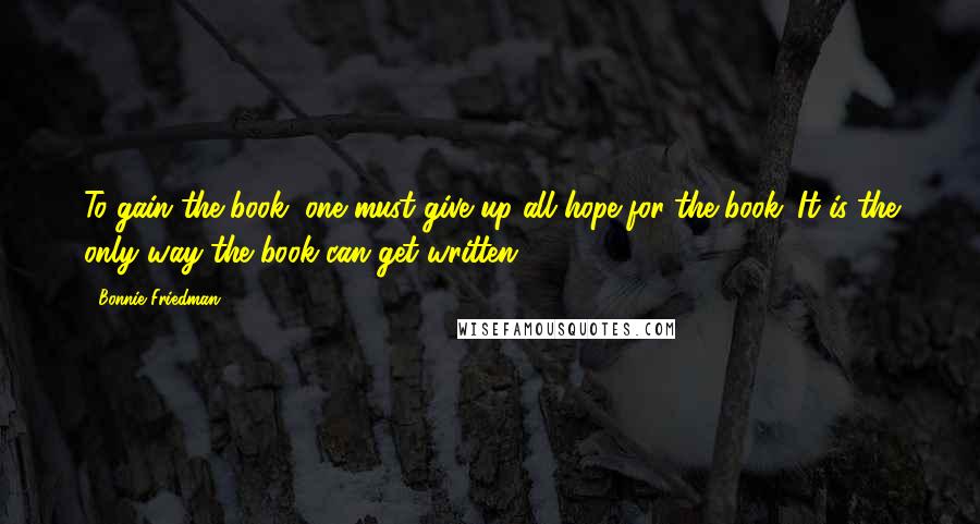 Bonnie Friedman Quotes: To gain the book, one must give up all hope for the book. It is the only way the book can get written.