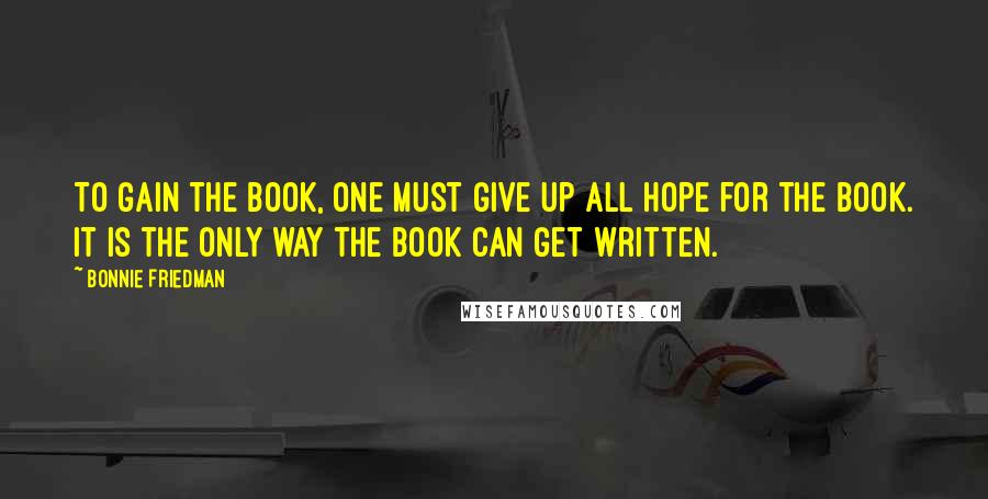 Bonnie Friedman Quotes: To gain the book, one must give up all hope for the book. It is the only way the book can get written.