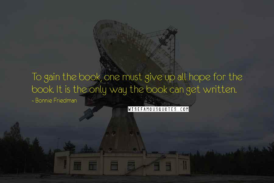 Bonnie Friedman Quotes: To gain the book, one must give up all hope for the book. It is the only way the book can get written.