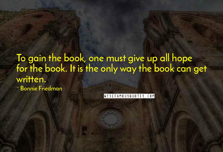 Bonnie Friedman Quotes: To gain the book, one must give up all hope for the book. It is the only way the book can get written.