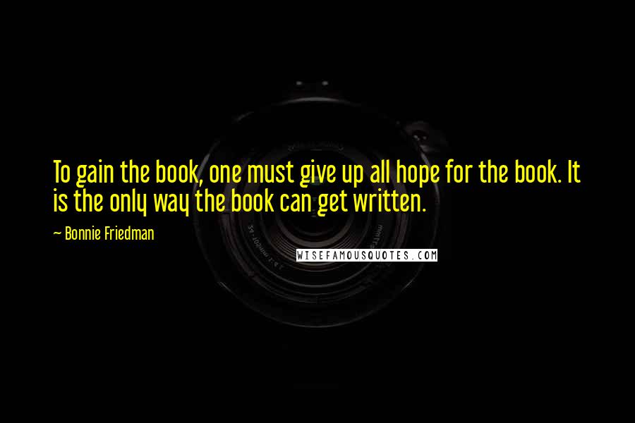 Bonnie Friedman Quotes: To gain the book, one must give up all hope for the book. It is the only way the book can get written.