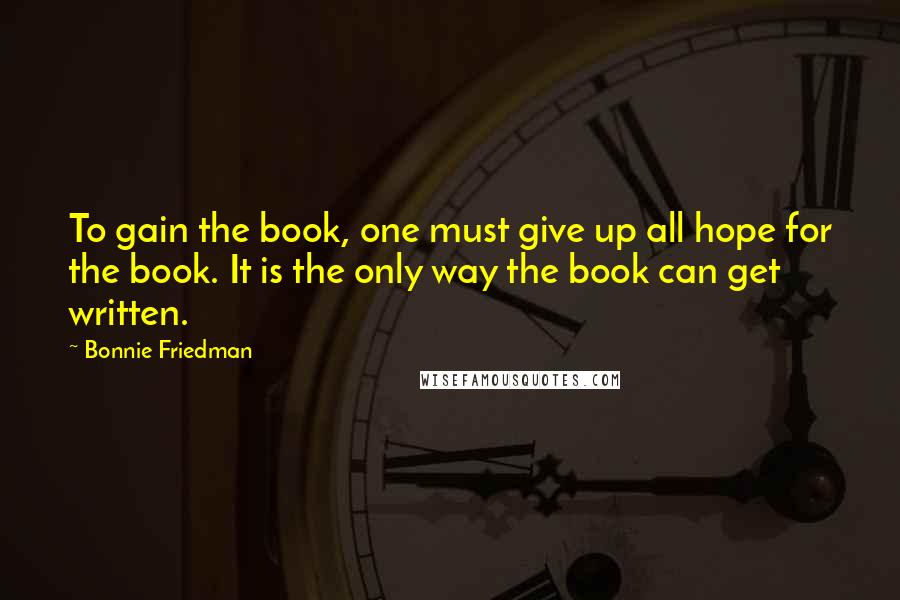 Bonnie Friedman Quotes: To gain the book, one must give up all hope for the book. It is the only way the book can get written.