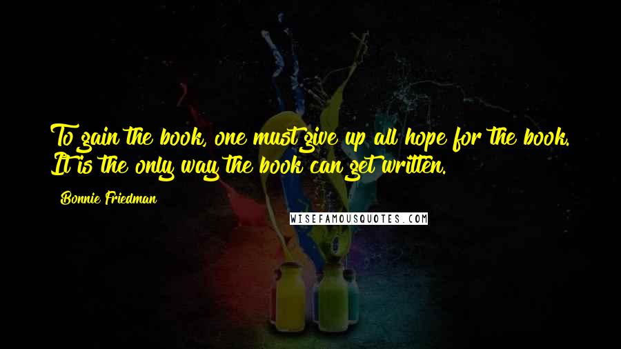 Bonnie Friedman Quotes: To gain the book, one must give up all hope for the book. It is the only way the book can get written.