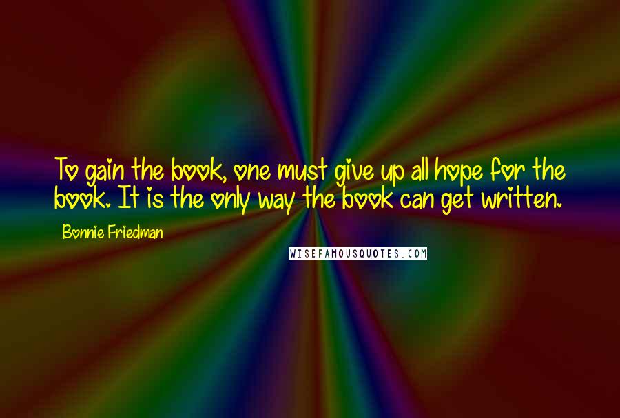 Bonnie Friedman Quotes: To gain the book, one must give up all hope for the book. It is the only way the book can get written.