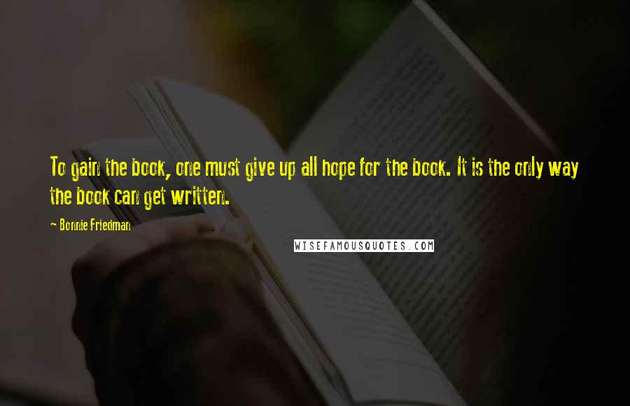 Bonnie Friedman Quotes: To gain the book, one must give up all hope for the book. It is the only way the book can get written.