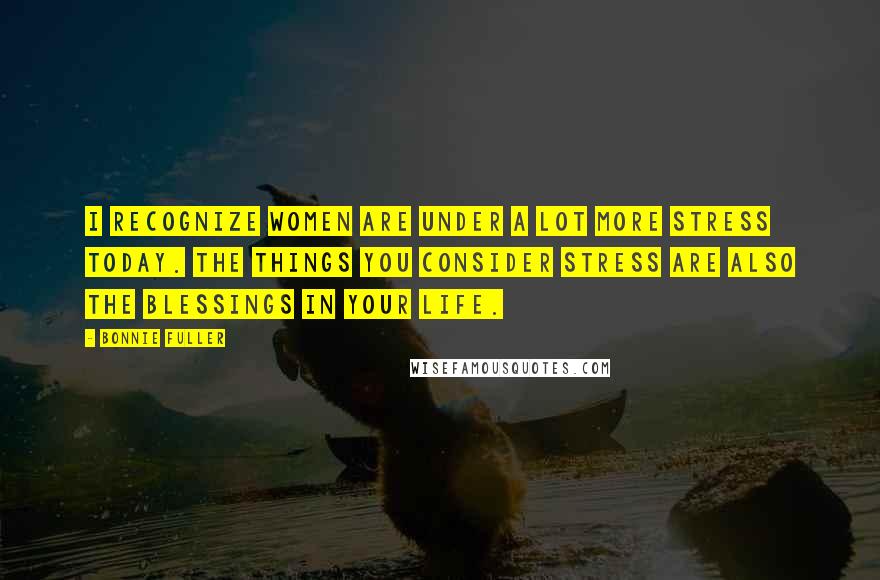 Bonnie Fuller Quotes: I recognize women are under a lot more stress today. The things you consider stress are also the blessings in your life.
