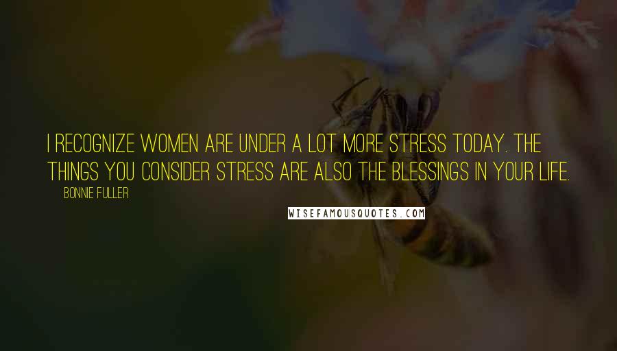 Bonnie Fuller Quotes: I recognize women are under a lot more stress today. The things you consider stress are also the blessings in your life.