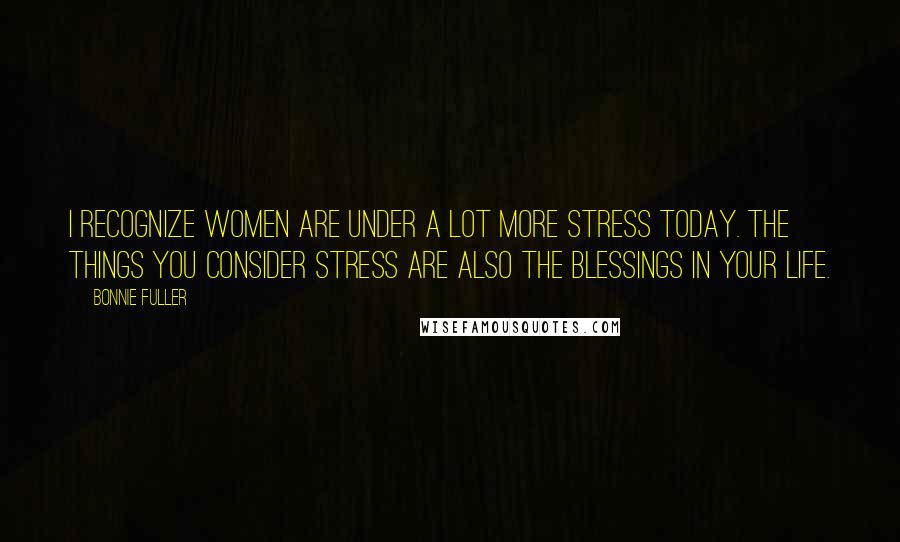 Bonnie Fuller Quotes: I recognize women are under a lot more stress today. The things you consider stress are also the blessings in your life.