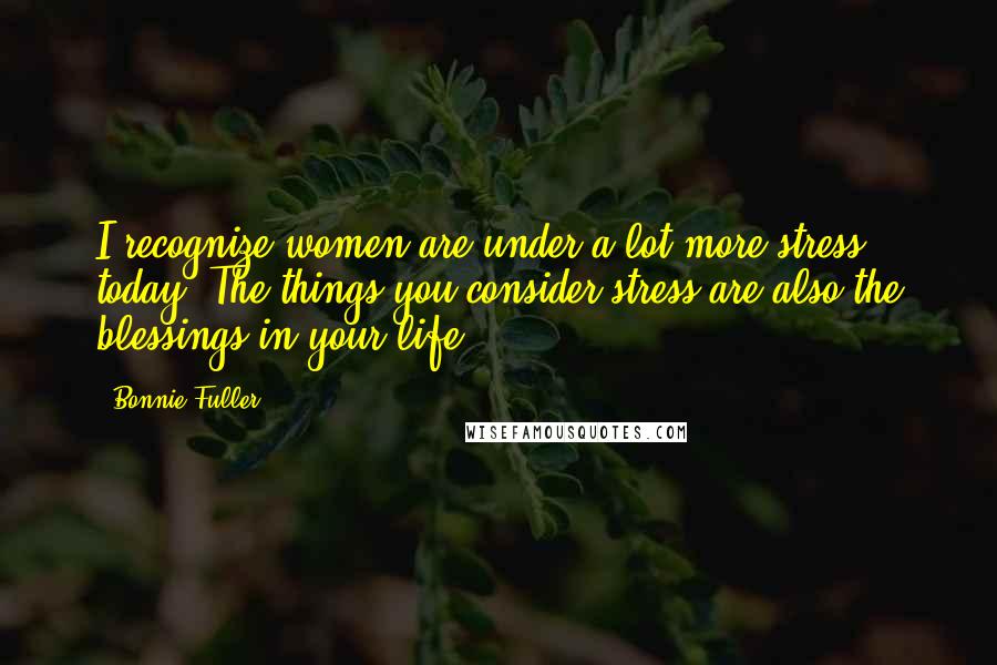 Bonnie Fuller Quotes: I recognize women are under a lot more stress today. The things you consider stress are also the blessings in your life.