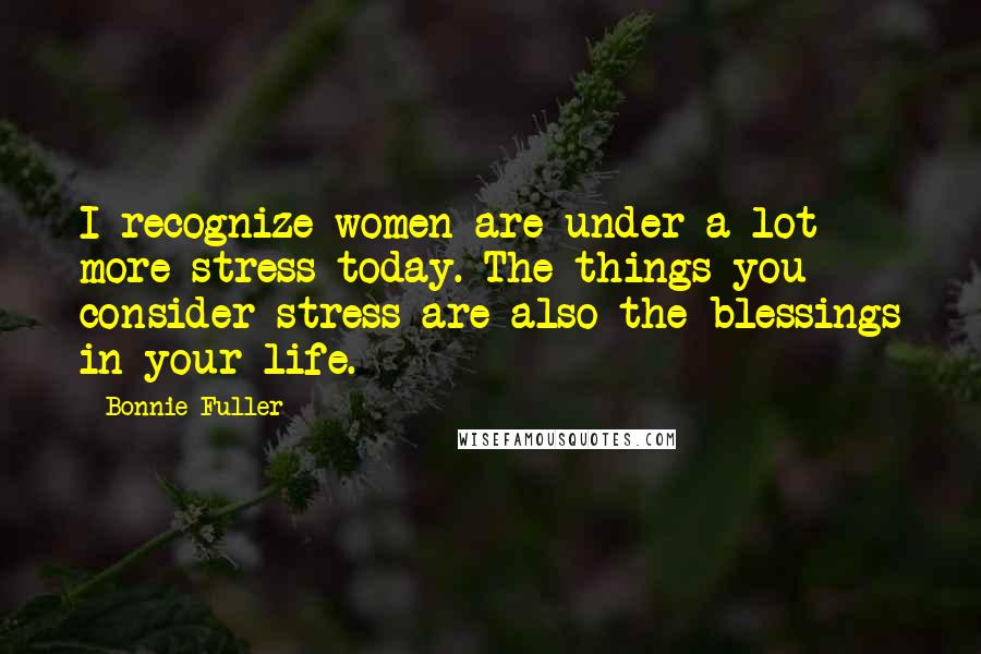 Bonnie Fuller Quotes: I recognize women are under a lot more stress today. The things you consider stress are also the blessings in your life.