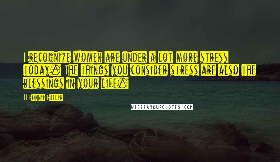 Bonnie Fuller Quotes: I recognize women are under a lot more stress today. The things you consider stress are also the blessings in your life.