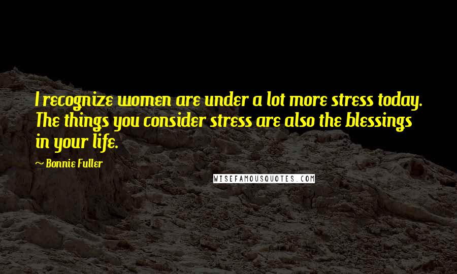 Bonnie Fuller Quotes: I recognize women are under a lot more stress today. The things you consider stress are also the blessings in your life.