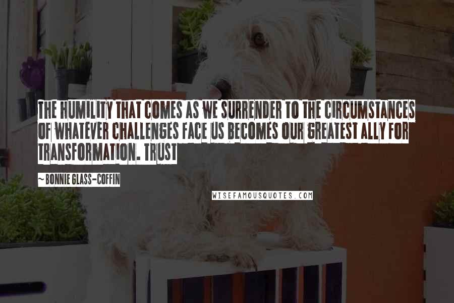 Bonnie Glass-Coffin Quotes: The humility that comes as we surrender to the circumstances of whatever challenges face us becomes our greatest ally for transformation. Trust