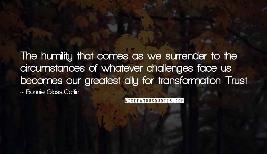 Bonnie Glass-Coffin Quotes: The humility that comes as we surrender to the circumstances of whatever challenges face us becomes our greatest ally for transformation. Trust