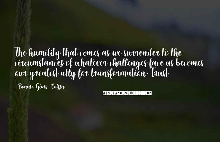 Bonnie Glass-Coffin Quotes: The humility that comes as we surrender to the circumstances of whatever challenges face us becomes our greatest ally for transformation. Trust