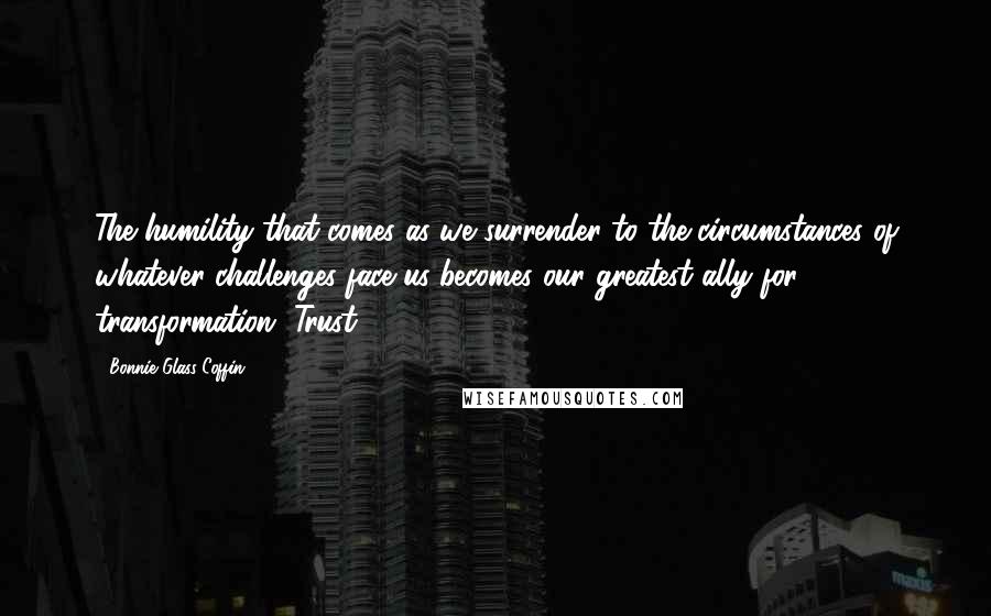 Bonnie Glass-Coffin Quotes: The humility that comes as we surrender to the circumstances of whatever challenges face us becomes our greatest ally for transformation. Trust