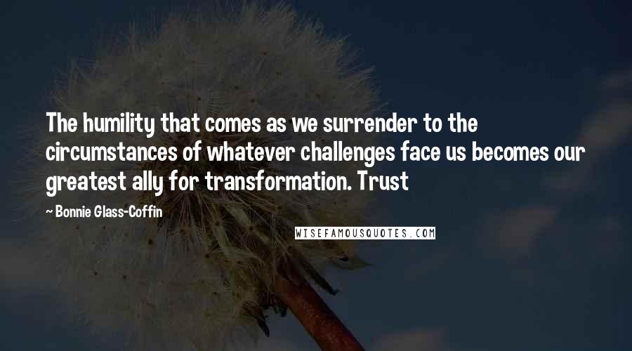 Bonnie Glass-Coffin Quotes: The humility that comes as we surrender to the circumstances of whatever challenges face us becomes our greatest ally for transformation. Trust