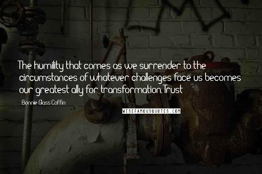 Bonnie Glass-Coffin Quotes: The humility that comes as we surrender to the circumstances of whatever challenges face us becomes our greatest ally for transformation. Trust