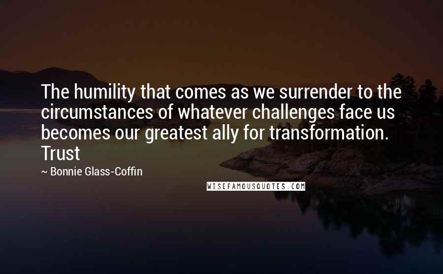 Bonnie Glass-Coffin Quotes: The humility that comes as we surrender to the circumstances of whatever challenges face us becomes our greatest ally for transformation. Trust