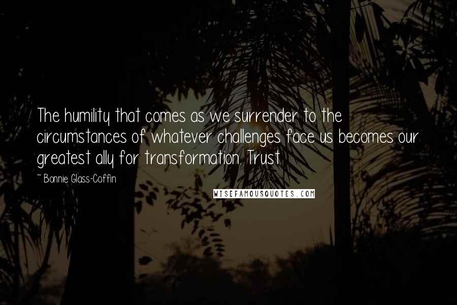 Bonnie Glass-Coffin Quotes: The humility that comes as we surrender to the circumstances of whatever challenges face us becomes our greatest ally for transformation. Trust