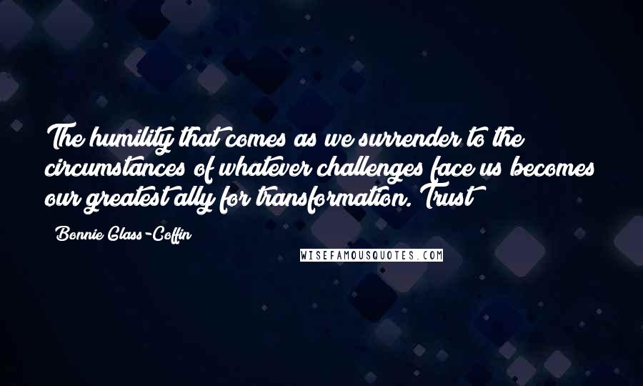 Bonnie Glass-Coffin Quotes: The humility that comes as we surrender to the circumstances of whatever challenges face us becomes our greatest ally for transformation. Trust